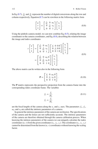 112 8 Robot Vision
In Eq.(8.7), xi
Dx
and yi
Dy
represent the number of digital conversions along the row and
column respectively. Equation(8.7) can be rewritten in the following matrix form
⎡
⎣
u
v
1
⎤
⎦ =
⎡
⎣
1
Dx
0 u0
0 1
Dy
v0
0 0 1
⎤
⎦
⎡
⎣
xi
yi
1
⎤
⎦ . (8.8)
Using the pinhole camera model, we can now combine Eq.(8.5), relating the image
coordinates to the camera coordinates, and Eq.(8.8), describing the relation between
the image and index coordinates
s
⎡
⎣
u
v
1
⎤
⎦ =
⎡
⎣
1
Dx
0 u0
0 1
Dy
v0
0 0 1
⎤
⎦
⎡
⎣
fc 0 0 0
0 fc 0 0
0 0 1 0
⎤
⎦
⎡
⎢
⎢
⎣
xc
yc
zc
1
⎤
⎥
⎥
⎦ =
=
⎡
⎢
⎣
fc
Dx
0 u0 0
0 fc
Dy
v0 0
0 0 1 0
⎤
⎥
⎦
⎡
⎢
⎢
⎣
xc
yc
zc
1
⎤
⎥
⎥
⎦ .
(8.9)
The above matrix can be written also in the following form
P =
⎡
⎣
fx 0 u0 0
0 fy v0 0
0 0 1 0
⎤
⎦ . (8.10)
The P matrix represents the perspective projection from the camera frame into the
corresponding index coordinate frame. The variables
fx =
fc
Dx
(8.11)
fy =
fc
Dy
are the focal lengths of the camera along the xc and yc axes. The parameters fx , fy,
u0, and v0 are called the intrinsic parameters of a camera.
In general the intrinsic parameters of the camera are not known. The specifications
of the camera and the lenses are not sufficiently accurate. The intrinsic parameters
of the camera are therefore obtained through the camera calibration process. When
knowing the intrinsic parameters of the camera we can uniquely calculate the index
coordinates (u, v) from the given coordinates (xc, yc, zc). The coordinates (xc, yc, zc)
cannot be determined from the known (u, v) coordinates without knowing the scaling
factor.
 