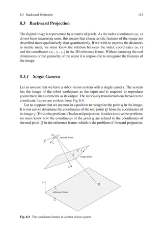 8.3 Backward Projection 113
8.3 Backward Projection
The digital image is represented by a matrix of pixels. As the index coordinates (u, v)
do not have measuring units, this means that characteristic features of the image are
described more qualitatively than quantitatively. If we wish to express the distances
in metric units, we must know the relation between the index coordinates (u, v)
and the coordinates (xr , yr , zr ) in the 3D reference frame. Without knowing the real
dimensions or the geometry of the scene it is impossible to recognize the features of
the image.
8.3.1 Single Camera
Let us assume that we have a robot vision system with a single camera. The system
has the image of the robot workspace as the input and is required to reproduce
geometrical measurements as its output. The necessary transformations between the
coordinate frames are evident from Fig.8.4.
Let us suppose that we are now in a position to recognize the point q in the image.
It is our aim to determine the coordinates of the real point Q from the coordinates of
its image q. This is the problem of backward projection. In order to solve the problem,
we must know how the coordinates of the point q are related to the coordinates of
the real point Q in the reference frame, which is the problem of forward projection.
Q
Oc
xc yc
zc
xr
yr
zr
u v
q
camera frame
image plane
reference frame
Fig. 8.4 The coordinate frames in a robot vision system
 