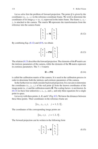 114 8 Robot Vision
Let us solve first the problem of forward projection. The point Q is given by the
coordinates (xr , yr , zr ) in the reference coordinate frame. We wish to determine the
coordinates of its image q = (u, v), expressed in the index frame. The frame xc–yc–
zc is attached to the camera. The matrix M represents the transformation from the
reference into the camera frame
⎡
⎢
⎢
⎣
xc
yc
zc
1
⎤
⎥
⎥
⎦ = M
⎡
⎢
⎢
⎣
xr
yr
zr
1
⎤
⎥
⎥
⎦ . (8.12)
By combining Eqs.(8.12) and (8.9), we obtain
s
⎡
⎣
u
v
1
⎤
⎦ = PM
⎡
⎢
⎢
⎣
xr
yr
zr
1
⎤
⎥
⎥
⎦ . (8.13)
The relation (8.13) describes the forward projection. The elements of the P matrix are
the intrinsic parameters of the camera, while the elements of the M matrix represent
its extrinsic parameters. The 3 × 4 matrix
H = PM (8.14)
is called the calibration matrix of the camera. It is used in the calibration process in
order to determine both the intrinsic and extrinsic parameters of the camera.
In the further text we shall consider backward projection. It is our aim to determine
the coordinates (xr , yr , zr ) of the real point Q from the known coordinates of the
image point (u, v) and the calibration matrix H. The scaling factor s is not known. In
(8.13) we have four unknowns s, xr , yr , and zr and only three equations for a single
point in space.
Let us try with three points A, B, and C (Fig.8.5). We know the distances between
these three points. Their coordinates in the reference frame are
(xrj
, yrj
, zrj
), j = 1, 2, 3 .
The coordinates of the corresponding image points are
(u j , vj ), j = 1, 2, 3 .
The forward projection can be written in the following form
sj
⎡
⎣
u j
vj
1
⎤
⎦ = H
⎡
⎢
⎢
⎣
xrj
yrj
zrj
1
⎤
⎥
⎥
⎦ . (8.15)
 