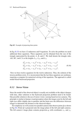 8.3 Backward Projection 115
A
B
C
L23
L13
L12
v
u
xr
yr
zr
a
b
c
xc
yc
zc
Fig. 8.5 Example of projecting three points
In Eq.(8.15) we have 12 unknowns and 9 equations. To solve the problem we need
additional three equations. These equations can be obtained from the size of the
triangle represented by the points A, B, and C. We shall denote the triangle sides
AB, BC, and C A as the lengths L12, L23, and L31
L2
12 = (xr1
− xr2
)2
+ (yr1
− yr2
)2
+ (zr1
− zr2
)2
L2
23 = (xr2
− xr3
)2
+ (yr2
− yr3
)2
+ (zr2
− zr3
)2
L2
31 = (xr3
− xr1
)2
+ (yr3
− yr1
)2
+ (zr3
− zr1
)2
.
(8.16)
Now we have twelve equations for the twelve unknowns. Thus, the solution of the
inverse problem exists. It is inconvenient that the last three equations are nonlinear,
requiring a computer for numerical solving of the equations. The approach is called
model based backward projection.
8.3.2 Stereo Vision
Since the model of the observed object is usually not available or the object changes
with time, other solutions to the backward projection problem need to be found.
One possible solution is the use of stereo vision: sensing based on two cameras. The
principle is similar to human visual perception where the images seen by the left and
right eyes differ slightly due to parallax and the brain uses the differences between
images to determine the distance to the observed object.
For simplicity we will assume two parallel cameras that observe point Q as shown
in Fig.8.6. Point Q is projected onto the image plane of the left and right cameras.
The left camera’s image plane contains projection ql with coordinates xi,l and yi,l
 