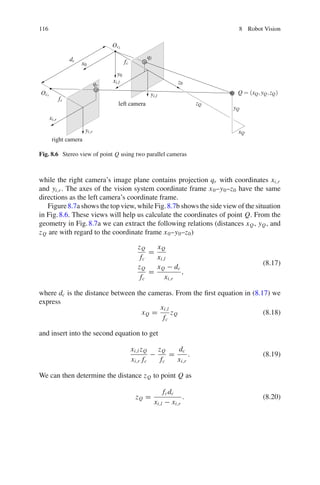 116 8 Robot Vision
Q = (xQ,yQ,zQ)
xQ
yQ
zQ
xi,l
yi,l
z0
xi,r
yi,r
x0
y0
qr
ql
fc
fc
Ocr
Ocl
dc
left camera
right camera
Fig. 8.6 Stereo view of point Q using two parallel cameras
while the right camera’s image plane contains projection qr with coordinates xi,r
and yi,r . The axes of the vision system coordinate frame x0–y0–z0 have the same
directions as the left camera’s coordinate frame.
Figure8.7a shows the top view, while Fig.8.7b shows the side view of the situation
in Fig.8.6. These views will help us calculate the coordinates of point Q. From the
geometry in Fig.8.7a we can extract the following relations (distances xQ, yQ, and
zQ are with regard to the coordinate frame x0–y0–z0)
zQ
fc
=
xQ
xi,l
zQ
fc
=
xQ − dc
xi,r
,
(8.17)
where dc is the distance between the cameras. From the first equation in (8.17) we
express
xQ =
xi,l
fc
zQ (8.18)
and insert into the second equation to get
xi,l zQ
xi,r fc
−
zQ
fc
=
dc
xi,r
. (8.19)
We can then determine the distance zQ to point Q as
zQ =
fcdc
xi,l − xi,r
. (8.20)
 