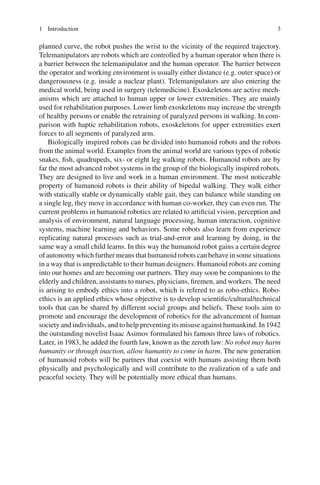 1 Introduction 3
planned curve, the robot pushes the wrist to the vicinity of the required trajectory.
Telemanipulators are robots which are controlled by a human operator when there is
a barrier between the telemanipulator and the human operator. The barrier between
the operator and working environment is usually either distance (e.g. outer space) or
dangerousness (e.g. inside a nuclear plant). Telemanipulators are also entering the
medical world, being used in surgery (telemedicine). Exoskeletons are active mech-
anisms which are attached to human upper or lower extremities. They are mainly
used for rehabilitation purposes. Lower limb exoskeletons may increase the strength
of healthy persons or enable the retraining of paralyzed persons in walking. In com-
parison with haptic rehabilitation robots, exoskeletons for upper extremities exert
forces to all segments of paralyzed arm.
Biologically inspired robots can be divided into humanoid robots and the robots
from the animal world. Examples from the animal world are various types of robotic
snakes, fish, quadrupeds, six- or eight leg walking robots. Humanoid robots are by
far the most advanced robot systems in the group of the biologically inspired robots.
They are designed to live and work in a human environment. The most noticeable
property of humanoid robots is their ability of bipedal walking. They walk either
with statically stable or dynamically stable gait, they can balance while standing on
a single leg, they move in accordance with human co-worker, they can even run. The
current problems in humanoid robotics are related to artificial vision, perception and
analysis of environment, natural language processing, human interaction, cognitive
systems, machine learning and behaviors. Some robots also learn from experience
replicating natural processes such as trial-and-error and learning by doing, in the
same way a small child learns. In this way the humanoid robot gains a certain degree
of autonomy which further means that humanoid robots can behave in some situations
in a way that is unpredictable to their human designers. Humanoid robots are coming
into our homes and are becoming our partners. They may soon be companions to the
elderly and children, assistants to nurses, physicians, firemen, and workers. The need
is arising to embody ethics into a robot, which is refered to as robo-ethics. Robo-
ethics is an applied ethics whose objective is to develop scientific/cultural/technical
tools that can be shared by different social groups and beliefs. These tools aim to
promote and encourage the development of robotics for the advancement of human
society and individuals, and to help preventing its misuse against humankind. In 1942
the outstanding novelist Isaac Asimov formulated his famous three laws of robotics.
Later, in 1983, he added the fourth law, known as the zeroth law: No robot may harm
humanity or through inaction, allow humanity to come in harm. The new generation
of humanoid robots will be partners that coexist with humans assisting them both
physically and psychologically and will contribute to the realization of a safe and
peaceful society. They will be potentially more ethical than humans.
 