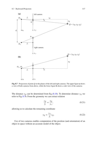 8.3 Backward Projection 117
Q = (xQ,yQ,zQ)
Q = (xQ,yQ,zQ)
xQ
yQ
zQ
xi,l
yi,l
z0
z0
xi,r
x0
y0
qr
ql
fc
fc
fc
Ocr
Ocl
Ocl
, Ocr
dc
left camera
right camera
(a)
(b)
Fig. 8.7 Projections of point Q on the planes of the left and right cameras. The upper figure a shows
a view of both cameras from above, while the lower figure b shows a side view of the cameras
The distance xQ can be determined from Eq.(8.18). To determine distance yQ we
refer to Fig.8.7b. From the geometry we can extract relation
zQ
fc
=
yQ
yi,l
, (8.21)
allowing us to calculate the remaining coordinate
yQ =
yi,l
fc
zQ. (8.22)
Use of two cameras enables computation of the position (and orientation) of an
object in space without an accurate model of the object.
 