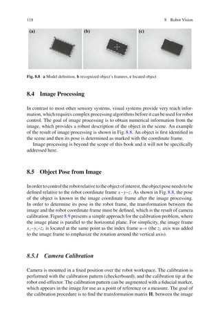 118 8 Robot Vision
(a) (b) (c)
Fig. 8.8 a Model definition, b recognized object’s features, c located object
8.4 Image Processing
In contrast to most other sensory systems, visual systems provide very reach infor-
mation, which requires complex processing algorithms before it can be used for robot
control. The goal of image processing is to obtain numerical information from the
image, which provides a robust description of the object in the scene. An example
of the result of image processing is shown in Fig.8.8. An object is first identified in
the scene and then its pose is determined as marked with the coordinate frame.
Image processing is beyond the scope of this book and it will not be specifically
addressed here.
8.5 Object Pose from Image
Inordertocontroltherobotrelativetotheobjectofinterest,theobjectposeneedstobe
defined relative to the robot coordinate frame x–y–z. As shown in Fig.8.8, the pose
of the object is known in the image coordinate frame after the image processing.
In order to determine its pose in the robot frame, the transformation between the
image and the robot coordinate frame must be defined, which is the result of camera
calibration. Figure8.9 presents a simple approach for the calibration problem, where
the image plane is parallel to the horizontal plane. For simplicity, the image frame
xi –yi –zi is located at the same point as the index frame u–v (the zi axis was added
to the image frame to emphasize the rotation around the vertical axis).
8.5.1 Camera Calibration
Camera is mounted in a fixed position over the robot workspace. The calibration is
performed with the calibration pattern (checkerboard), and the calibration tip at the
robot end-effector. The calibration pattern can be augmented with a fiducial marker,
which appears in the image for use as a point of reference or a measure. The goal of
the calibration procedure is to find the transformation matrix Hi between the image
 