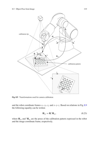 8.5 Object Pose from Image 119
x y
z
xi
xi
yi
yi
zi
x
x
y
y
z
iϕcp
Hi
iHcp
Hcp
calibration pattern
calibration tip
Fig. 8.9 Transformations used for camera calibration
and the robot coordinate frames xi –yi –zi and x–y–z. Based on relations in Fig.8.9
the following equality can be written
Hcp = Hi
i
Hcp, (8.23)
where Hcp and i
Hcp are the poses of the calibration pattern expressed in the robot
and the image coordinate frame, respectively.
 