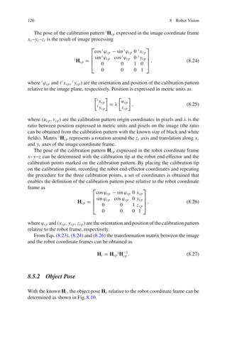 120 8 Robot Vision
The pose of the calibration pattern i
Hcp expressed in the image coordinate frame
xi –yi –zi is the result of image processing
i
Hcp =
⎡
⎢
⎢
⎣
cos i
ϕcp − sin i
ϕcp 0 i
xcp
sin i
ϕcp cos i
ϕcp 0 i
ycp
0 0 1 0
0 0 0 1
⎤
⎥
⎥
⎦ , (8.24)
where i
ϕcp and (i
xcp, i
ycp) are the orientation and position of the calibration pattern
relative to the image plane, respectively. Position is expressed in metric units as
i
xcp
i
ycp

= λ

ucp
vcp

, (8.25)
where (ucp, vcp) are the calibration pattern origin coordinates in pixels and λ is the
ratio between position expressed in metric units and pixels on the image (the ratio
can be obtained from the calibration pattern with the known size of black and white
fields). Matrix i
Hcp represents a rotation around the zi axis and translation along xi
and yi axes of the image coordinate frame.
The pose of the calibration pattern Hcp expressed in the robot coordinate frame
x–y–z can be determined with the calibration tip at the robot end-effector and the
calibration points marked on the calibration pattern. By placing the calibration tip
on the calibration point, recording the robot end-effector coordinates and repeating
the procedure for the three calibration points, a set of coordinates is obtained that
enables the definition of the calibration pattern pose relative to the robot coordinate
frame as
Hcp =
⎡
⎢
⎢
⎣
cos ϕcp − sin ϕcp 0 xcp
sin ϕcp cos ϕcp 0 ycp
0 0 1 zcp
0 0 0 1
⎤
⎥
⎥
⎦ , (8.26)
where ϕcp and (xcp, ycp, zcp) are the orientation and position of the calibration pattern
relative to the robot frame, respectively.
From Eqs.(8.23), (8.24) and (8.26) the transformation matrix between the image
and the robot coordinate frames can be obtained as
Hi = Hcp
i
H−1
cp . (8.27)
8.5.2 Object Pose
With the known Hi , the object pose Ho relative to the robot coordinate frame can be
determined as shown in Fig.8.10.
 