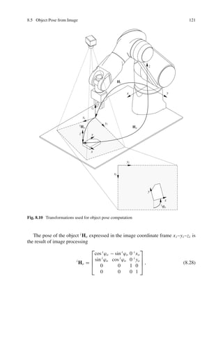 8.5 Object Pose from Image 121
x y
z
xi
xi
yi
yi
zi
x
x
y
y
z
iϕo
Hi
iHo Ho
Fig. 8.10 Transformations used for object pose computation
The pose of the object i
Ho expressed in the image coordinate frame xi –yi –zi is
the result of image processing
i
Ho =
⎡
⎢
⎢
⎣
cos i
ϕo − sin i
ϕo 0 i
xo
sin i
ϕo cos i
ϕo 0 i
yo
0 0 1 0
0 0 0 1
⎤
⎥
⎥
⎦ , (8.28)
 