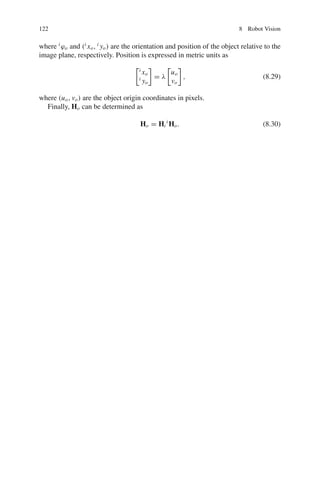122 8 Robot Vision
where i
ϕo and (i
xo, i
yo) are the orientation and position of the object relative to the
image plane, respectively. Position is expressed in metric units as
i
xo
i
yo

= λ

uo
vo

, (8.29)
where (uo, vo) are the object origin coordinates in pixels.
Finally, Ho can be determined as
Ho = Hi
i
Ho. (8.30)
 