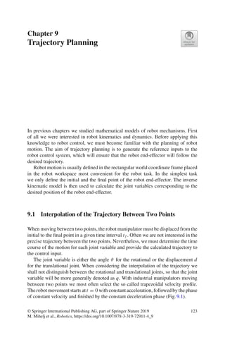 Chapter 9
Trajectory Planning
In previous chapters we studied mathematical models of robot mechanisms. First
of all we were interested in robot kinematics and dynamics. Before applying this
knowledge to robot control, we must become familiar with the planning of robot
motion. The aim of trajectory planning is to generate the reference inputs to the
robot control system, which will ensure that the robot end-effector will follow the
desired trajectory.
Robot motion is usually defined in the rectangular world coordinate frame placed
in the robot workspace most convenient for the robot task. In the simplest task
we only define the initial and the final point of the robot end-effector. The inverse
kinematic model is then used to calculate the joint variables corresponding to the
desired position of the robot end-effector.
9.1 Interpolation of the Trajectory Between Two Points
When moving between two points, the robot manipulator must be displaced from the
initial to the final point in a given time interval t f . Often we are not interested in the
precise trajectory between the two points. Nevertheless, we must determine the time
course of the motion for each joint variable and provide the calculated trajectory to
the control input.
The joint variable is either the angle ϑ for the rotational or the displacement d
for the translational joint. When considering the interpolation of the trajectory we
shall not distinguish between the rotational and translational joints, so that the joint
variable will be more generally denoted as q. With industrial manipulators moving
between two points we most often select the so called trapezoidal velocity profile.
The robot movement starts at t = 0 with constant acceleration, followed by the phase
of constant velocity and finished by the constant deceleration phase (Fig.9.1).
© Springer International Publishing AG, part of Springer Nature 2019
M. Mihelj et al., Robotics, https://doi.org/10.1007/978-3-319-72911-4_9
123
 