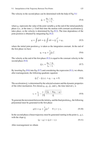 9.1 Interpolation of the Trajectory Between Two Points 125
The velocity in the second phase can be determined with the help of Fig.9.1
q̇c =
qm − qc
tm − tc
, (9.4)
where qc represents the value of the joint variable q at the end of the initial parabolic
phase (i.e., at the time tc). Until that time the motion with constant acceleration q̈c
takes place, so the velocity is determined by Eq.(9.2). The time dependence of the
joint position is obtained by integrating Eq.(9.2)
q =

q̇dt = q̈c

tdt = q̈c
t2
2
+ qi , (9.5)
where the initial joint position qi is taken as the integration constant. At the end of
the first phase we have
qc = qi +
1
2
q̈ct2
c . (9.6)
The velocity at the end of the first phase (9.3) is equal to the constant velocity in the
second phase (9.4)
q̈ctc =
qm − qc
tm − tc
. (9.7)
By inserting Eq.(9.6) into Eq.(9.7) and considering the expression (9.1), we obtain,
after rearrangement, the following quadratic equation
q̈ct2
c − q̈ct f tc + q f − qi = 0. (9.8)
The acceleration q̈c is determined by the selected actuator and the dynamic properties
of the robot mechanism. For chosen qi , q f , q̈c, and t f the time interval tc is
tc =
t f
2
−
1
2

t2
f q̈c − 4(q f − qi )
q̈c
. (9.9)
Togeneratethemovementbetweentheinitialqi andthefinalpositionq f thefollowing
polynomial must be generated in the first phase
q(t) = qi +
1
2
q̈ct2
0 ≤ t ≤ tc. (9.10)
In the second phase a linear trajectory must be generated starting in the point (tc, qc),
with the slope q̇c
(q − qc) = q̇c(t − tc). (9.11)
After rearrangement we obtain
 