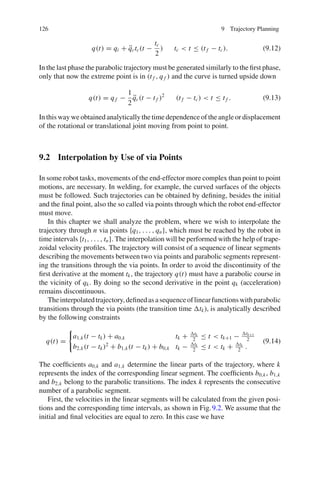 126 9 Trajectory Planning
q(t) = qi + q̈ctc(t −
tc
2
) tc  t ≤ (t f − tc). (9.12)
In the last phase the parabolic trajectory must be generated similarly to the first phase,
only that now the extreme point is in (t f , q f ) and the curve is turned upside down
q(t) = q f −
1
2
q̈c(t − t f )2
(t f − tc)  t ≤ t f . (9.13)
In this way we obtained analytically the time dependence of the angle or displacement
of the rotational or translational joint moving from point to point.
9.2 Interpolation by Use of via Points
In some robot tasks, movements of the end-effector more complex than point to point
motions, are necessary. In welding, for example, the curved surfaces of the objects
must be followed. Such trajectories can be obtained by defining, besides the initial
and the final point, also the so called via points through which the robot end-effector
must move.
In this chapter we shall analyze the problem, where we wish to interpolate the
trajectory through n via points {q1, . . . , qn}, which must be reached by the robot in
time intervals {t1, . . . , tn}. The interpolation will be performed with the help of trape-
zoidal velocity profiles. The trajectory will consist of a sequence of linear segments
describing the movements between two via points and parabolic segments represent-
ing the transitions through the via points. In order to avoid the discontinuity of the
first derivative at the moment tk, the trajectory q(t) must have a parabolic course in
the vicinity of qk. By doing so the second derivative in the point qk (acceleration)
remains discontinuous.
Theinterpolatedtrajectory,definedasasequenceoflinearfunctionswithparabolic
transitions through the via points (the transition time tk), is analytically described
by the following constraints
q(t) =

a1,k(t − tk) + a0,k tk + tk
2
≤ t  tk+1 − tk+1
2
b2,k(t − tk)2
+ b1,k(t − tk) + b0,k tk − tk
2
≤ t  tk + tk
2
.
(9.14)
The coefficients a0,k and a1,k determine the linear parts of the trajectory, where k
represents the index of the corresponding linear segment. The coefficients b0,k, b1,k
and b2,k belong to the parabolic transitions. The index k represents the consecutive
number of a parabolic segment.
First, the velocities in the linear segments will be calculated from the given posi-
tions and the corresponding time intervals, as shown in Fig.9.2. We assume that the
initial and final velocities are equal to zero. In this case we have
 