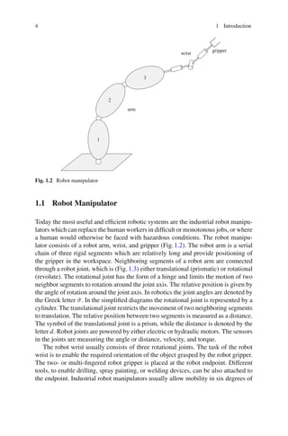 4 1 Introduction
arm
gripper
wrist
1
2
3
Fig. 1.2 Robot manipulator
1.1 Robot Manipulator
Today the most useful and efficient robotic systems are the industrial robot manipu-
lators which can replace the human workers in difficult or monotonous jobs, or where
a human would otherwise be faced with hazardous conditions. The robot manipu-
lator consists of a robot arm, wrist, and gripper (Fig.1.2). The robot arm is a serial
chain of three rigid segments which are relatively long and provide positioning of
the gripper in the workspace. Neighboring segments of a robot arm are connected
through a robot joint, which is (Fig.1.3) either translational (prismatic) or rotational
(revolute). The rotational joint has the form of a hinge and limits the motion of two
neighbor segments to rotation around the joint axis. The relative position is given by
the angle of rotation around the joint axis. In robotics the joint angles are denoted by
the Greek letter ϑ. In the simplified diagrams the rotational joint is represented by a
cylinder. The translational joint restricts the movement of two neighboring segments
to translation. The relative position between two segments is measured as a distance.
The symbol of the translational joint is a prism, while the distance is denoted by the
letter d. Robot joints are powered by either electric or hydraulic motors. The sensors
in the joints are measuring the angle or distance, velocity, and torque.
The robot wrist usually consists of three rotational joints. The task of the robot
wrist is to enable the required orientation of the object grasped by the robot gripper.
The two- or multi-fingered robot gripper is placed at the robot endpoint. Different
tools, to enable drilling, spray painting, or welding devices, can be also attached to
the endpoint. Industrial robot manipulators usually allow mobility in six degrees of
 