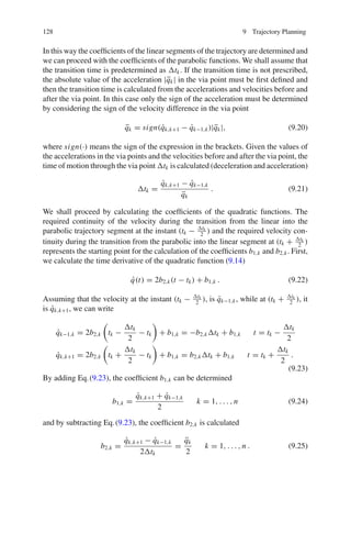 128 9 Trajectory Planning
In this way the coefficients of the linear segments of the trajectory are determined and
we can proceed with the coefficients of the parabolic functions. We shall assume that
the transition time is predetermined as tk. If the transition time is not prescribed,
the absolute value of the acceleration |q̈k| in the via point must be first defined and
then the transition time is calculated from the accelerations and velocities before and
after the via point. In this case only the sign of the acceleration must be determined
by considering the sign of the velocity difference in the via point
q̈k = sign(q̇k,k+1 − q̇k−1,k)|q̈k|, (9.20)
where sign(·) means the sign of the expression in the brackets. Given the values of
the accelerations in the via points and the velocities before and after the via point, the
time of motion through the via point tk is calculated (deceleration and acceleration)
tk =
q̇k,k+1 − q̇k−1,k
q̈k
. (9.21)
We shall proceed by calculating the coefficients of the quadratic functions. The
required continuity of the velocity during the transition from the linear into the
parabolic trajectory segment at the instant (tk − tk
2
) and the required velocity con-
tinuity during the transition from the parabolic into the linear segment at (tk + tk
2
)
represents the starting point for the calculation of the coefficients b1,k and b2,k. First,
we calculate the time derivative of the quadratic function (9.14)
q̇(t) = 2b2,k(t − tk) + b1,k . (9.22)
Assuming that the velocity at the instant (tk − tk
2
), is q̇k−1,k, while at (tk + tk
2
), it
is q̇k,k+1, we can write
q̇k−1,k = 2b2,k tk −
tk
2
− tk + b1,k = −b2,ktk + b1,k t = tk −
tk
2
q̇k,k+1 = 2b2,k tk +
tk
2
− tk + b1,k = b2,ktk + b1,k t = tk +
tk
2
.
(9.23)
By adding Eq.(9.23), the coefficient b1,k can be determined
b1,k =
q̇k,k+1 + q̇k−1,k
2
k = 1, . . . , n (9.24)
and by subtracting Eq.(9.23), the coefficient b2,k is calculated
b2,k =
q̇k,k+1 − q̇k−1,k
2tk
=
q̈k
2
k = 1, . . . , n . (9.25)
 