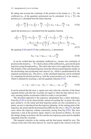 9.2 Interpolation by Use of via Points 129
By taking into account the continuity of the position at the instant (tk + tk
2
), the
coefficient b0,k of the quadratic polynomial can be calculated. At (tk + tk
2
), the
position q(t), calculated from the linear function
q tk +
tk
2
= a1,k tk +
tk
2
− tk + a0,k = q̇k,k+1
tk
2
+ qk (9.26)
equals the position q(t), calculated from the quadratic function
q tk +
tk
2
= b2,k tk +
tk
2
− tk
2
+ b1,k tk +
tk
2
− tk + b0,k
=
q̇k,k+1 − q̇k−1,k
2tk
tk
2
2
+
q̇k,k+1 + q̇k−1,k
2
·
tk
2
+ b0,k .
(9.27)
By equating (9.26) and (9.27) the coefficient b0,k is determined
b0,k = qk + (q̇k,k+1 − q̇k−1,k)
tk
8
. (9.28)
It can be verified that the calculated coefficient b0,k ensures also continuity of
positionattheinstant(tk − tk
2
).Suchachoiceofthecoefficientb0,k preventsthejoint
trajectory going through point qk. The robot only more or less approaches this point.
The distance of the calculated trajectory from the reference point depends mainly on
the decelerating and accelerating time interval tk, which is predetermined by the
required acceleration |q̈k|. The error ek of the calculated trajectory can be estimated
by comparing the desired position qk with the actual position q(t) at the instant tk,
which is obtained by inserting tk into the quadratic function (9.14)
ek = qk − q(tk) = qk − b0,k = −(q̇k,k+1 − q̇k−1,k)
tk
8
. (9.29)
It can be noticed that the error ek equals zero only when the velocities of the linear
segments before and after the via points are equal or when the time interval tk is
zero, meaning infinite acceleration (which in reality is not possible).
The described approach to the trajectory interpolation has a minor deficiency.
From Eq.(9.29) it can be observed that, instead of reaching the via point, the robot
goes around it. As the initial and final trajectory points are also considered as via
points, an error is introduced into the trajectory planning. At the starting point of the
trajectory, the actual and the desired position differ by the error e1 (Fig.9.3, the light
curve shows the trajectory without correction), arising from Eq.(9.29). The error
represents a step in the position signal, which is not desired in robotics. To avoid
this abrupt change in position, the first and the last trajectory point must be handled
separately from the via points.
The required velocities in the starting and the final points should be zero. The
velocity at the end of the time interval t1 must be equal to the velocity in the first
 