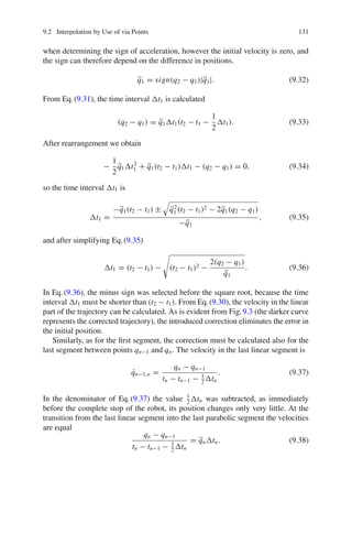 9.2 Interpolation by Use of via Points 131
when determining the sign of acceleration, however the initial velocity is zero, and
the sign can therefore depend on the difference in positions.
q̈1 = sign(q2 − q1)|q̈1|. (9.32)
From Eq.(9.31), the time interval t1 is calculated
(q2 − q1) = q̈1t1(t2 − t1 −
1
2
t1). (9.33)
After rearrangement we obtain
−
1
2
q̈1t2
1 + q̈1(t2 − t1)t1 − (q2 − q1) = 0, (9.34)
so the time interval t1 is
t1 =
−q̈1(t2 − t1) ± q̈2
1 (t2 − t1)2 − 2q̈1(q2 − q1)
−q̈1
, (9.35)
and after simplifying Eq.(9.35)
t1 = (t2 − t1) −

(t2 − t1)2 −
2(q2 − q1)
q̈1
. (9.36)
In Eq.(9.36), the minus sign was selected before the square root, because the time
interval t1 must be shorter than (t2 − t1). From Eq.(9.30), the velocity in the linear
part of the trajectory can be calculated. As is evident from Fig.9.3 (the darker curve
represents the corrected trajectory), the introduced correction eliminates the error in
the initial position.
Similarly, as for the first segment, the correction must be calculated also for the
last segment between points qn−1 and qn. The velocity in the last linear segment is
q̇n−1,n =
qn − qn−1
tn − tn−1 − 1
2
tn
. (9.37)
In the denominator of Eq.(9.37) the value 1
2
tn was subtracted, as immediately
before the complete stop of the robot, its position changes only very little. At the
transition from the last linear segment into the last parabolic segment the velocities
are equal
qn − qn−1
tn − tn−1 − 1
2
tn
= q̈ntn. (9.38)
 