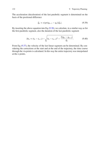 132 9 Trajectory Planning
The acceleration (deceleration) of the last parabolic segment is determined on the
basis of the positional difference
q̈n = sign(qn−1 − qn)|q̈n|. (9.39)
By inserting the above equation into Eq.(9.38), we calculate, in a similar way as for
the first parabolic segment, also the duration of the last parabolic segment
tn = (tn − tn−1) −

(tn − tn−1)2 −
2(qn − qn−1)
q̈n
. (9.40)
From Eq.(9.37), the velocity of the last linear segment can be determined. By con-
sidering the corrections at the start and at the end of the trajectory, the time course
through the via points is calculated. In this way the entire trajectory was interpolated
at the n points.
 
