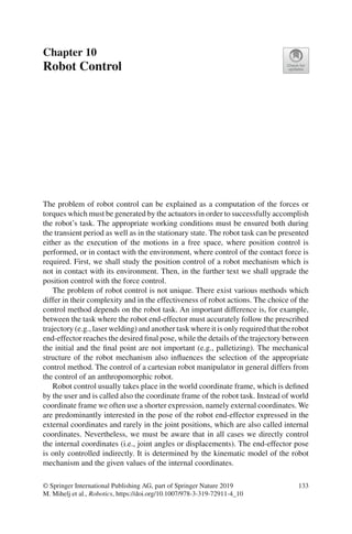 Chapter 10
Robot Control
The problem of robot control can be explained as a computation of the forces or
torques which must be generated by the actuators in order to successfully accomplish
the robot’s task. The appropriate working conditions must be ensured both during
the transient period as well as in the stationary state. The robot task can be presented
either as the execution of the motions in a free space, where position control is
performed, or in contact with the environment, where control of the contact force is
required. First, we shall study the position control of a robot mechanism which is
not in contact with its environment. Then, in the further text we shall upgrade the
position control with the force control.
The problem of robot control is not unique. There exist various methods which
differ in their complexity and in the effectiveness of robot actions. The choice of the
control method depends on the robot task. An important difference is, for example,
between the task where the robot end-effector must accurately follow the prescribed
trajectory (e.g., laser welding) and another task where it is only required that the robot
end-effector reaches the desired final pose, while the details of the trajectory between
the initial and the final point are not important (e.g., palletizing). The mechanical
structure of the robot mechanism also influences the selection of the appropriate
control method. The control of a cartesian robot manipulator in general differs from
the control of an anthropomorphic robot.
Robot control usually takes place in the world coordinate frame, which is defined
by the user and is called also the coordinate frame of the robot task. Instead of world
coordinate frame we often use a shorter expression, namely external coordinates. We
are predominantly interested in the pose of the robot end-effector expressed in the
external coordinates and rarely in the joint positions, which are also called internal
coordinates. Nevertheless, we must be aware that in all cases we directly control
the internal coordinates (i.e., joint angles or displacements). The end-effector pose
is only controlled indirectly. It is determined by the kinematic model of the robot
mechanism and the given values of the internal coordinates.
© Springer International Publishing AG, part of Springer Nature 2019
M. Mihelj et al., Robotics, https://doi.org/10.1007/978-3-319-72911-4_10
133
 