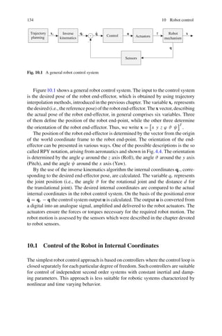 134 10 Robot control
qr
xr x
u τ
q
q̃ Robot
mechanism
Control Actuators
Sensors
Inverse
kinematics
Trajectory
planning
+
−
Fig. 10.1 A general robot control system
Figure10.1 shows a general robot control system. The input to the control system
is the desired pose of the robot end-effector, which is obtained by using trajectory
interpolation methods, introduced in the previous chapter. The variable xr represents
the desired (i.e., the reference pose) of the robot end-effector. The x vector, describing
the actual pose of the robot end-effector, in general comprises six variables. Three
of them define the position of the robot end-point, while the other three determine
the orientation of the robot end-effector. Thus, we write x =

x y z ϕ ϑ ψ
T
.
The position of the robot end-effector is determined by the vector from the origin
of the world coordinate frame to the robot end-point. The orientation of the end-
effector can be presented in various ways. One of the possible descriptions is the so
called RPY notation, arising from aeronautics and shown in Fig.4.4. The orientation
is determined by the angle ϕ around the z axis (Roll), the angle ϑ around the y axis
(Pitch), and the angle ψ around the x axis (Yaw).
By the use of the inverse kinematics algorithm the internal coordinates qr , corre-
sponding to the desired end-effector pose, are calculated. The variable qr represents
the joint position (i.e., the angle ϑ for the rotational joint and the distance d for
the translational joint). The desired internal coordinates are compared to the actual
internal coordinates in the robot control system. On the basis of the positional error
q̃ = qr − q the control system output u is calculated. The output u is converted from
a digital into an analogue signal, amplified and delivered to the robot actuators. The
actuators ensure the forces or torques necessary for the required robot motion. The
robot motion is assessed by the sensors which were described in the chapter devoted
to robot sensors.
10.1 Control of the Robot in Internal Coordinates
The simplest robot control approach is based on controllers where the control loop is
closed separately for each particular degree of freedom. Such controllers are suitable
for control of independent second order systems with constant inertial and damp-
ing parameters. This approach is less suitable for robotic systems characterized by
nonlinear and time varying behavior.
 