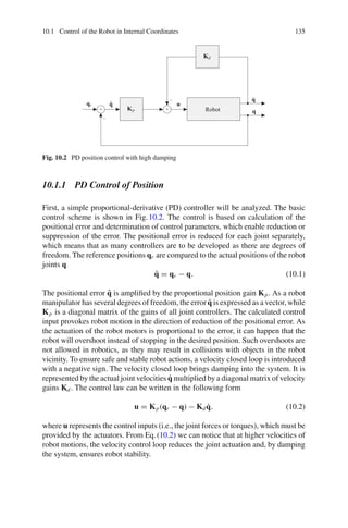 10.1 Control of the Robot in Internal Coordinates 135
qr q̃
Kp
Kd
u
q
q̇
Robot
+ +
−
−
Fig. 10.2 PD position control with high damping
10.1.1 PD Control of Position
First, a simple proportional-derivative (PD) controller will be analyzed. The basic
control scheme is shown in Fig.10.2. The control is based on calculation of the
positional error and determination of control parameters, which enable reduction or
suppression of the error. The positional error is reduced for each joint separately,
which means that as many controllers are to be developed as there are degrees of
freedom. The reference positions qr are compared to the actual positions of the robot
joints q
q̃ = qr − q. (10.1)
The positional error q̃ is amplified by the proportional position gain Kp. As a robot
manipulator has several degrees of freedom, the error q̃ is expressed as a vector, while
Kp is a diagonal matrix of the gains of all joint controllers. The calculated control
input provokes robot motion in the direction of reduction of the positional error. As
the actuation of the robot motors is proportional to the error, it can happen that the
robot will overshoot instead of stopping in the desired position. Such overshoots are
not allowed in robotics, as they may result in collisions with objects in the robot
vicinity. To ensure safe and stable robot actions, a velocity closed loop is introduced
with a negative sign. The velocity closed loop brings damping into the system. It is
represented by the actual joint velocities q̇ multiplied by a diagonal matrix of velocity
gains Kd. The control law can be written in the following form
u = Kp(qr − q) − Kdq̇, (10.2)
where u represents the control inputs (i.e., the joint forces or torques), which must be
provided by the actuators. From Eq.(10.2) we can notice that at higher velocities of
robot motions, the velocity control loop reduces the joint actuation and, by damping
the system, ensures robot stability.
 