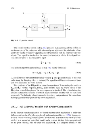 136 10 Robot control
qr
q̇r
q̃
˙
q̃
Kp
Kd
u
q
q̇
Robot
+
+ +
−
−
Fig. 10.3 PD position control
The control method shown in Fig.10.2 provides high damping of the system in
the fastest part of the trajectory, which is usually not necessary. Such behavior of the
controller can be avoided by upgrading the PD controller with the reference velocity
signal. This signal is obtained as the numerical derivative of the desired position.
The velocity error is used as control input
˙
q̃ = q̇r − q̇. (10.3)
The control algorithm demonstrated in Fig.10.3 can be written as
u = Kp(qr − q) + Kd(q̇r − q̇). (10.4)
As the difference between the reference velocity q̇r and q̇ is used instead of the total
velocity q̇, the damping effect is reduced. For a positive difference the control loop
can even accelerate the robot motion.
The synthesis of the PD position controller consists of determining the matrices
Kp and Kd. For fast response, the Kp gains must be high. By proper choice of the
Kd gains, critical damping of the robot systems is obtained. The critical damping
ensures fast response without overshoot. Such controllers must be built for each joint
separately. The behavior of each controller is entirely independent of the controllers
belonging to the other joints of the robot mechanism.
10.1.2 PD Control of Position with Gravity Compensation
In the chapter on robot dynamics we found that the robot mechanism is under the
influence of inertial, Coriolis, centripetal, and gravitational forces (5.56). In general,
friction forces occurring in robot joints, must also be included in the robot dynamic
model. In a somewhat simplified model, only viscous friction, being proportional
to the joint velocity, will be taken into account (Fv is a diagonal matrix of the
 