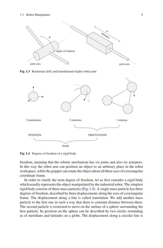 1.1 Robot Manipulator 5
angle of rotation
joint axis joint axis
distance
d
ϑ
Fig. 1.3 Rotational (left) and translational (right) robot joint
3 translations 2 rotations 1 rotation
POSITION ORIENTATION
POSE
Fig. 1.4 Degrees of freedom of a rigid body
freedom, meaning that the robotic mechanism has six joints and also six actuators.
In this way the robot arm can position an object to an arbitrary place in the robot
workspace, while the gripper can rotate the object about all three axes of a rectangular
coordinate frame.
In order to clarify the term degree of freedom, let us first consider a rigid body
which usually represents the object manipulated by the industrial robot. The simplest
rigid body consists of three mass particles (Fig.1.4). A single mass particle has three
degrees of freedom, described by three displacements along the axes of a rectangular
frame. The displacement along a line is called translation. We add another mass
particle to the first one in such a way that there is constant distance between them.
The second particle is restricted to move on the surface of a sphere surrounding the
first particle. Its position on the sphere can be described by two circles reminding
us of meridians and latitudes on a globe. The displacement along a circular line is
 