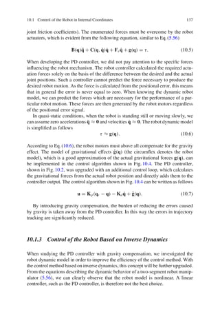10.1 Control of the Robot in Internal Coordinates 137
joint friction coefficients). The enumerated forces must be overcome by the robot
actuators, which is evident from the following equation, similar to Eq.(5.56)
B(q)q̈ + C(q, q̇)q̇ + Fvq̇ + g(q) = τ. (10.5)
When developing the PD controller, we did not pay attention to the specific forces
influencing the robot mechanism. The robot controller calculated the required actu-
ation forces solely on the basis of the difference between the desired and the actual
joint positions. Such a controller cannot predict the force necessary to produce the
desired robot motion. As the force is calculated from the positional error, this means
that in general the error is never equal to zero. When knowing the dynamic robot
model, we can predict the forces which are necessary for the performance of a par-
ticular robot motion. These forces are then generated by the robot motors regardless
of the positional error signal.
In quasi-static conditions, when the robot is standing still or moving slowly, we
can assume zero accelerations q̈ ≈ 0 and velocities q̇ ≈ 0. The robot dynamic model
is simplified as follows
τ ≈ g(q). (10.6)
According to Eq.(10.6), the robot motors must above all compensate for the gravity
effect. The model of gravitational effects ĝ(q) (the circumflex denotes the robot
model), which is a good approximation of the actual gravitational forces g(q), can
be implemented in the control algorithm shown in Fig.10.4. The PD controller,
shown in Fig.10.2, was upgraded with an additional control loop, which calculates
the gravitational forces from the actual robot position and directly adds them to the
controller output. The control algorithm shown in Fig.10.4 can be written as follows
u = Kp(qr − q) − Kdq̇ + ĝ(q). (10.7)
By introducing gravity compensation, the burden of reducing the errors caused
by gravity is taken away from the PD controller. In this way the errors in trajectory
tracking are significantly reduced.
10.1.3 Control of the Robot Based on Inverse Dynamics
When studying the PD controller with gravity compensation, we investigated the
robot dynamic model in order to improve the efficiency of the control method. With
the control method based on inverse dynamics, this concept will be further upgraded.
From the equations describing the dynamic behavior of a two-segment robot manip-
ulator (5.56), we can clearly observe that the robot model is nonlinear. A linear
controller, such as the PD controller, is therefore not the best choice.
 