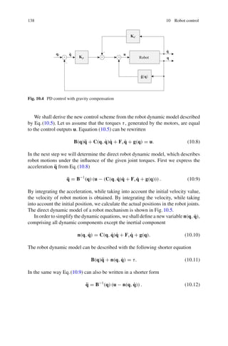138 10 Robot control
qr q̃
Kp
Kd
u
q
q̇
ĝ(q)
Robot
+ + +
−
−
Fig. 10.4 PD control with gravity compensation
We shall derive the new control scheme from the robot dynamic model described
by Eq.(10.5). Let us assume that the torques τ, generated by the motors, are equal
to the control outputs u. Equation (10.5) can be rewritten
B(q)q̈ + C(q, q̇)q̇ + Fvq̇ + g(q) = u. (10.8)
In the next step we will determine the direct robot dynamic model, which describes
robot motions under the influence of the given joint torques. First we express the
acceleration q̈ from Eq.(10.8)
q̈ = B−1
(q) (u − (C(q, q̇)q̇ + Fvq̇ + g(q))) . (10.9)
By integrating the acceleration, while taking into account the initial velocity value,
the velocity of robot motion is obtained. By integrating the velocity, while taking
into account the initial position, we calculate the actual positions in the robot joints.
The direct dynamic model of a robot mechanism is shown in Fig.10.5.
In order to simplify the dynamic equations, we shall define a new variable n(q, q̇),
comprising all dynamic components except the inertial component
n(q, q̇) = C(q, q̇)q̇ + Fvq̇ + g(q). (10.10)
The robot dynamic model can be described with the following shorter equation
B(q)q̈ + n(q, q̇) = τ. (10.11)
In the same way Eq.(10.9) can also be written in a shorter form
q̈ = B−1
(q) (u − n(q, q̇)) . (10.12)
 