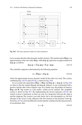 10.1 Control of the Robot in Internal Coordinates 139
x
g(q)
C(q,q̇)
Fv
B−1(q)
n(q,q̇)
Robot
q̈ q̇ q
u
+
+
+
−
Fig. 10.5 The direct dynamic model of a robot mechanism
Let us assume that the robot dynamic model is known. The inertial matrix B̂(q) is an
approximation of the real values B(q), while n̂(q, q̇) represents an approximation of
n(q, q̇), as follows
n̂(q, q̇) = Ĉ(q, q̇)q̇ + F̂vq̇ + ĝ(q). (10.13)
The controller output u is determined by the following equation
u = B̂(q)y + n̂(q, q̇), (10.14)
where the approximate inverse dynamic model of the robot was used. The system,
combining Eqs.(10.12) and (10.14), is shown in Fig.10.6.
Let us assume the equivalence B̂(q) = B(q) and n̂(q, q̇) = n(q, q̇). In Fig.10.6
we observe that the signals n̂(q, q̇) and n(q, q̇) subtract, as one is presented with a
positive and the other with a negative sign. In a similar way, the product of matrices
B̂(q) and B−1
(q) results in a unit matrix, which can be omitted. The simplified
system is shown in Fig.10.7. By implementing the inverse dynamics (10.14), the
control system is linearized, as there are only two integrators between the input y
and the output q. The system is not only linear, but is also decoupled (e.g. the first
element of the vector y only influences the first element of the position vector q).
From Fig.10.7 it is also not difficult to realize that the variabley has the characteristics
of acceleration, thus
y = q̈. (10.15)
 