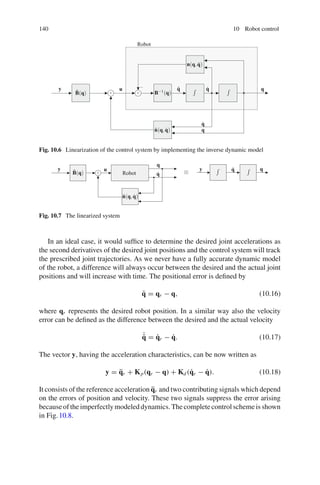 140 10 Robot control
x
B−1(q)
n(q,q̇)
Robot
q̈
q̇
q̇
q
q
u
B̂(q)
n̂(q,q̇)
y
+ +
−
Fig. 10.6 Linearization of the control system by implementing the inverse dynamic model
x
Robot
q̇
q̇
q
q
u y
y
B̂(q)
n̂(q,q̇)
+
Fig. 10.7 The linearized system
In an ideal case, it would suffice to determine the desired joint accelerations as
the second derivatives of the desired joint positions and the control system will track
the prescribed joint trajectories. As we never have a fully accurate dynamic model
of the robot, a difference will always occur between the desired and the actual joint
positions and will increase with time. The positional error is defined by
q̃ = qr − q, (10.16)
where qr represents the desired robot position. In a similar way also the velocity
error can be defined as the difference between the desired and the actual velocity
˙
q̃ = q̇r − q̇. (10.17)
The vector y, having the acceleration characteristics, can be now written as
y = q̈r + Kp(qr − q) + Kd(q̇r − q̇). (10.18)
It consists of the reference acceleration q̈r and two contributing signals which depend
on the errors of position and velocity. These two signals suppress the error arising
becauseoftheimperfectlymodeleddynamics.Thecompletecontrolschemeisshown
in Fig.10.8.
 