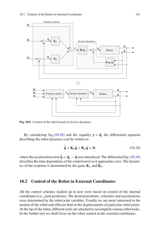 10.1 Control of the Robot in Internal Coordinates 141
Robot
Robot
q̇
q̇
q
q
u
u
B̂(q)
n̂(q,q̇)
q̈r
q̈r
q̇r
q̇r
qr
qr
˙
q̃
q̃
Kp
Kd
y
y
Position control
Position control
Inverse dynamics
Inverse dynamics
+
+
+ +
−
−
Fig. 10.8 Control of the robot based on inverse dynamics
By considering Eq.(10.18) and the equality y = q̈, the differential equation
describing the robot dynamics can be written as
¨
q̃ + Kd
˙
q̃ + Kpq̃ = 0, (10.19)
where the acceleration error ¨
q̃ = q̈r − q̈ was introduced. The differential Eq.(10.19)
describes the time dependence of the control error as it approaches zero. The dynam-
ics of the response is determined by the gains Kp and Kd.
10.2 Control of the Robot in External Coordinates
All the control schemes studied up to now were based on control of the internal
coordinates (i.e., joint positions). The desired positions, velocities and accelerations
were determined by the robot joint variables. Usually we are more interested in the
motion of the robot end-effector than in the displacements of particular robot joints.
At the tip of the robot, different tools are attached to accomplish various robot tasks.
In the further text we shall focus on the robot control in the external coordinates.
 