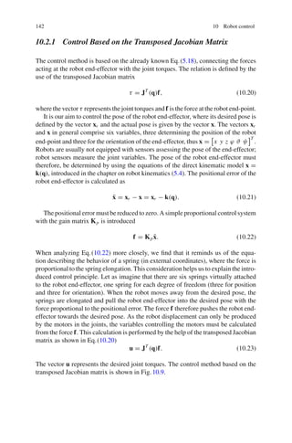 142 10 Robot control
10.2.1 Control Based on the Transposed Jacobian Matrix
The control method is based on the already known Eq.(5.18), connecting the forces
acting at the robot end-effector with the joint torques. The relation is defined by the
use of the transposed Jacobian matrix
τ = JT
(q)f, (10.20)
where the vector τ represents the joint torques and f is the force at the robot end-point.
It is our aim to control the pose of the robot end-effector, where its desired pose is
defined by the vector xr and the actual pose is given by the vector x. The vectors xr
and x in general comprise six variables, three determining the position of the robot
end-point and three for the orientation of the end-effector, thus x =

x y z ϕ ϑ ψ
T
.
Robots are usually not equipped with sensors assessing the pose of the end-effector;
robot sensors measure the joint variables. The pose of the robot end-effector must
therefore, be determined by using the equations of the direct kinematic model x =
k(q), introduced in the chapter on robot kinematics (5.4). The positional error of the
robot end-effector is calculated as
x̃ = xr − x = xr − k(q). (10.21)
The positional error must be reduced to zero. A simple proportional control system
with the gain matrix Kp is introduced
f = Kpx̃. (10.22)
When analyzing Eq.(10.22) more closely, we find that it reminds us of the equa-
tion describing the behavior of a spring (in external coordinates), where the force is
proportional to the spring elongation. This consideration helps us to explain the intro-
duced control principle. Let as imagine that there are six springs virtually attached
to the robot end-effector, one spring for each degree of freedom (three for position
and three for orientation). When the robot moves away from the desired pose, the
springs are elongated and pull the robot end-effector into the desired pose with the
force proportional to the positional error. The force f therefore pushes the robot end-
effector towards the desired pose. As the robot displacement can only be produced
by the motors in the joints, the variables controlling the motors must be calculated
from the force f. This calculation is performed by the help of the transposed Jacobian
matrix as shown in Eq.(10.20)
u = JT
(q)f. (10.23)
The vector u represents the desired joint torques. The control method based on the
transposed Jacobian matrix is shown in Fig.10.9.
 