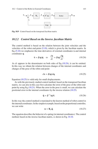 10.2 Control of the Robot in External Coordinates 143
Robot
q
u
xr
x
x̃ Kp
f JT (q)
k(q)
+
−
Fig. 10.9 Control based on the transposed Jacobian matrix
10.2.2 Control Based on the Inverse Jacobian Matrix
The control method is based on the relation between the joint velocities and the
velocities of the robot end-point (5.10), which is given by the Jacobian matrix. In
Eq.(5.10) we emphasize the time derivatives of external coordinates x and internal
coordinates q
ẋ = J(q)q̇ ⇔
dx
dt
= J(q)
dq
dt
. (10.24)
As dt appears in the denominator on both sides of Eq.(10.24), it can be omitted.
In this way we obtain the relation between changes of the internal coordinates and
changes of the pose of the robot end-point
dx = J(q)dq. (10.25)
Equation (10.25) is valid only for small displacements.
As with the previously studied control method, based on the transposed Jacobian
matrix, we can also in this case first calculate the error of the pose of the robot end-
point by using Eq.(10.21). When the error in the pose is small, we can calculate the
positional error in the internal coordinates by the inverse relation (10.25)
q̃ = J−1
(q)x̃. (10.26)
In this way the control method is translated to the known method of robot control in
theinternalcoordinates.Inthesimplestexample,basedontheproportionalcontroller,
we can write
u = Kpq̃. (10.27)
The equation describes the behavior of a spring (in internal coordinates). The control
method, based on the inverse Jacobian matrix, is shown in Fig.10.10.
 
