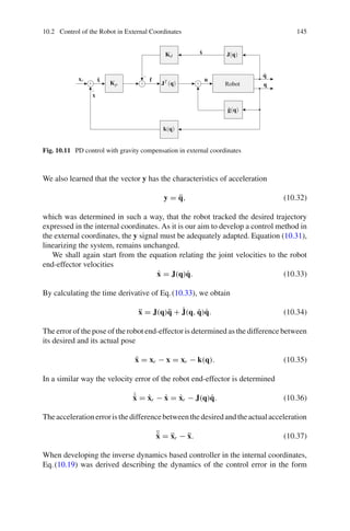 10.2 Control of the Robot in External Coordinates 145
Robot q
q̇
u
ẋ
xr
x
x̃ f
Kp
Kd
JT (q)
J(q)
k(q)
ĝ(q)
+ + +
−
−
Fig. 10.11 PD control with gravity compensation in external coordinates
We also learned that the vector y has the characteristics of acceleration
y = q̈, (10.32)
which was determined in such a way, that the robot tracked the desired trajectory
expressed in the internal coordinates. As it is our aim to develop a control method in
the external coordinates, the y signal must be adequately adapted. Equation (10.31),
linearizing the system, remains unchanged.
We shall again start from the equation relating the joint velocities to the robot
end-effector velocities
ẋ = J(q)q̇. (10.33)
By calculating the time derivative of Eq.(10.33), we obtain
ẍ = J(q)q̈ + J̇(q, q̇)q̇. (10.34)
The error of the pose of the robot end-effector is determined as the difference between
its desired and its actual pose
x̃ = xr − x = xr − k(q). (10.35)
In a similar way the velocity error of the robot end-effector is determined
˙
x̃ = ẋr − ẋ = ẋr − J(q)q̇. (10.36)
Theaccelerationerroristhedifferencebetweenthedesiredandtheactualacceleration
¨
x̃ = ẍr − ẍ. (10.37)
When developing the inverse dynamics based controller in the internal coordinates,
Eq.(10.19) was derived describing the dynamics of the control error in the form
 