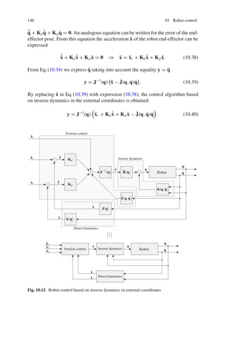 146 10 Robot control
¨
q̃ + Kd
˙
q̃ + Kpq̃ = 0. An analogous equation can be written for the error of the end-
effector pose. From this equation the acceleration ẍ of the robot end-effector can be
expressed
¨
x̃ + Kd
˙
x̃ + Kpx̃ = 0 ⇒ ẍ = ẍr + Kd
˙
x̃ + Kpx̃. (10.38)
From Eq.(10.34) we express q̈ taking into account the equality y = q̈
y = J−1
(q)

ẍ − J̇(q, q̇)q̇

. (10.39)
By replacing ẍ in Eq.(10.39) with expression (10.38), the control algorithm based
on inverse dynamics in the external coordinates is obtained
y = J−1
(q)

ẍr + Kd
˙
x̃ + Kpx̃ − J̇(q, q̇)q̇

. (10.40)
ẍr
ẍr
ẋr
ẋr
xr
xr
ẋ
ẋ
x
x
˙
x̃
x̃
Kp
Kd
J−1(q)
y
y
B̂(q)
u
u
q
q
q̇
q̇
n̂(q,q̇)
J̇(q,q̇)
J(q)
k(q)
Robot
Robot
Position control
Position control
Inverse dynamics
Inverse dynamics
Direct kinematics
Direct kinematics
+
+
+ +
−
−
−
Fig. 10.12 Robot control based on inverse dynamics in external coordinates
 