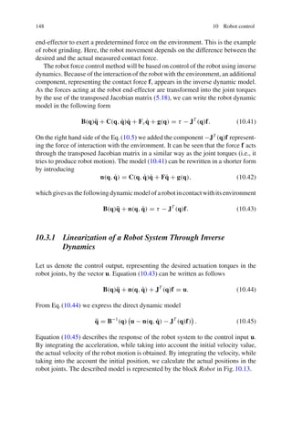 148 10 Robot control
end-effector to exert a predetermined force on the environment. This is the example
of robot grinding. Here, the robot movement depends on the difference between the
desired and the actual measured contact force.
The robot force control method will be based on control of the robot using inverse
dynamics. Because of the interaction of the robot with the environment, an additional
component, representing the contact force f, appears in the inverse dynamic model.
As the forces acting at the robot end-effector are transformed into the joint torques
by the use of the transposed Jacobian matrix (5.18), we can write the robot dynamic
model in the following form
B(q)q̈ + C(q, q̇)q̇ + Fvq̇ + g(q) = τ − JT
(q)f. (10.41)
On the right hand side of the Eq.(10.5) we added the component −JT
(q)f represent-
ing the force of interaction with the environment. It can be seen that the force f acts
through the transposed Jacobian matrix in a similar way as the joint torques (i.e., it
tries to produce robot motion). The model (10.41) can be rewritten in a shorter form
by introducing
n(q, q̇) = C(q, q̇)q̇ + Fq̇ + g(q), (10.42)
whichgivesusthefollowingdynamicmodelofarobotincontactwithitsenvironment
B(q)q̈ + n(q, q̇) = τ − JT
(q)f. (10.43)
10.3.1 Linearization of a Robot System Through Inverse
Dynamics
Let us denote the control output, representing the desired actuation torques in the
robot joints, by the vector u. Equation (10.43) can be written as follows
B(q)q̈ + n(q, q̇) + JT
(q)f = u. (10.44)
From Eq.(10.44) we express the direct dynamic model
q̈ = B−1
(q)

u − n(q, q̇) − JT
(q)f)

. (10.45)
Equation (10.45) describes the response of the robot system to the control input u.
By integrating the acceleration, while taking into account the initial velocity value,
the actual velocity of the robot motion is obtained. By integrating the velocity, while
taking into the account the initial position, we calculate the actual positions in the
robot joints. The described model is represented by the block Robot in Fig.10.13.
 