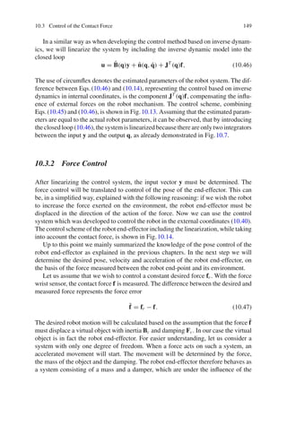 10.3 Control of the Contact Force 149
In a similar way as when developing the control method based on inverse dynam-
ics, we will linearize the system by including the inverse dynamic model into the
closed loop
u = B̂(q)y + n̂(q, q̇) + JT
(q)f, (10.46)
The use of circumflex denotes the estimated parameters of the robot system. The dif-
ference between Eqs.(10.46) and (10.14), representing the control based on inverse
dynamics in internal coordinates, is the component JT
(q)f, compensating the influ-
ence of external forces on the robot mechanism. The control scheme, combining
Eqs.(10.45) and (10.46), is shown in Fig.10.13. Assuming that the estimated param-
eters are equal to the actual robot parameters, it can be observed, that by introducing
the closed loop (10.46), the system is linearized because there are only two integrators
between the input y and the output q, as already demonstrated in Fig.10.7.
10.3.2 Force Control
After linearizing the control system, the input vector y must be determined. The
force control will be translated to control of the pose of the end-effector. This can
be, in a simplified way, explained with the following reasoning: if we wish the robot
to increase the force exerted on the environment, the robot end-effector must be
displaced in the direction of the action of the force. Now we can use the control
system which was developed to control the robot in the external coordinates (10.40).
The control scheme of the robot end-effector including the linearization, while taking
into account the contact force, is shown in Fig.10.14.
Up to this point we mainly summarized the knowledge of the pose control of the
robot end-effector as explained in the previous chapters. In the next step we will
determine the desired pose, velocity and acceleration of the robot end-effector, on
the basis of the force measured between the robot end-point and its environment.
Let us assume that we wish to control a constant desired force fr . With the force
wrist sensor, the contact force f is measured. The difference between the desired and
measured force represents the force error
f̃ = fr − f. (10.47)
The desired robot motion will be calculated based on the assumption that the force f̃
must displace a virtual object with inertia Bc and damping Fc. In our case the virtual
object is in fact the robot end-effector. For easier understanding, let us consider a
system with only one degree of freedom. When a force acts on such a system, an
accelerated movement will start. The movement will be determined by the force,
the mass of the object and the damping. The robot end-effector therefore behaves as
a system consisting of a mass and a damper, which are under the influence of the
 