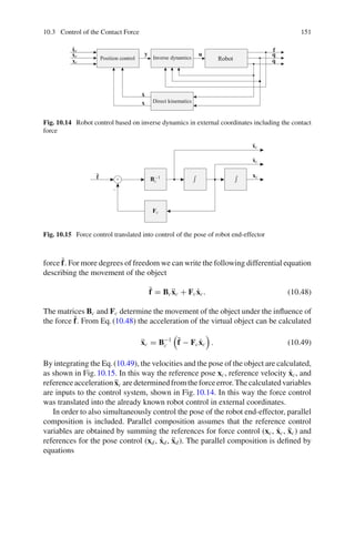 10.3 Control of the Contact Force 151
ẍr
ẋr
xr
ẋ
x
y
f
u q
q̇
Robot
Position control Inverse dynamics
Direct kinematics
Fig. 10.14 Robot control based on inverse dynamics in external coordinates including the contact
force
x
B−1
c
Fc
f̃ xc
xc
ẋc
ẍc
+
−
Fig. 10.15 Force control translated into control of the pose of robot end-effector
force f̃. For more degrees of freedom we can write the following differential equation
describing the movement of the object
f̃ = Bcẍc + Fcẋc. (10.48)
The matrices Bc and Fc determine the movement of the object under the influence of
the force f̃. From Eq.(10.48) the acceleration of the virtual object can be calculated
ẍc = B−1
c

f̃ − Fcẋc

. (10.49)
By integrating the Eq.(10.49), the velocities and the pose of the object are calculated,
as shown in Fig.10.15. In this way the reference pose xc, reference velocity ẋc, and
referenceaccelerationẍc aredeterminedfromtheforceerror.Thecalculatedvariables
are inputs to the control system, shown in Fig.10.14. In this way the force control
was translated into the already known robot control in external coordinates.
In order to also simultaneously control the pose of the robot end-effector, parallel
composition is included. Parallel composition assumes that the reference control
variables are obtained by summing the references for force control (xc, ẋc, ẍc) and
references for the pose control (xd, ẋd, ẍd). The parallel composition is defined by
equations
 
