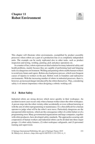 Chapter 11
Robot Environment
This chapter will illustrate robot environments, exemplified by product assembly
processes where robots are a part of a production line or as completely independent
units. The example can be easily replicated also to other tasks, such as product
inspection and testing, welding, painting, pick and place operations etc.
As a matter of fact, robots represent an ideal solution for many industrial safety and
health problems, mainly because they are capable of performing hard and fatiguing
tasksinadangerousenvironment.Weldingandpaintingrobotsenablehumanworkers
to avoid toxic fumes and vapors. Robots also load power presses, which were frequent
causes of injuries to workers in the past. Robots work in foundries and radioactive
environments. With the increasing number of robots in industrial processes, there is,
however, an increased danger introduced by the robots themselves. Thus, considering
safety is of utmost importance when designing a robotic working cell.
11.1 Robot Safety
Industrial robots are strong devices which move quickly in their workspace. An
accident in most cases occurs only when a human worker enters the robot workspace.
A person steps into the robot vicinity either accidentally or even without knowing or
with the aim of robot reprogramming or maintenance. It is often difficult for a human
operator to judge what will be the robot’s next move. Particularly dangerous are the
unexpected robot motions, which are the consequence either of a robot failure or of a
programming error. Many governmental organizations and large companies, together
with robot producers, have developed safety standards. The approaches assuring safe
cooperation of human workers and industrial robots can be divided into three major
groups: (1) robot safety features, (2) robot workspace safeguards, and (3) personnel
training and supervision.
© Springer International Publishing AG, part of Springer Nature 2019
M. Mihelj et al., Robotics, https://doi.org/10.1007/978-3-319-72911-4_11
153
 