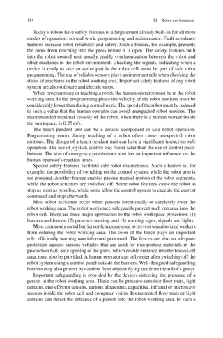 154 11 Robot environment
Today’s robots have safety features to a large extent already built-in for all three
modes of operation: normal work, programming and maintenance. Fault avoidance
features increase robot reliability and safety. Such a feature, for example, prevents
the robot from reaching into the press before it is open. The safety features built
into the robot control unit usually enable synchronization between the robot and
other machines in the robot environment. Checking the signals, indicating when a
device is ready to take an active part in the robot cell, must be part of safe robot
programming. The use of reliable sensors plays an important role when checking the
status of machines in the robot working area. Important safety features of any robot
system are also software and electric stops.
When programming or teaching a robot, the human operator must be in the robot
working area. In the programming phase the velocity of the robot motions must be
considerably lower than during normal work. The speed of the robot must be reduced
to such a value that the human operator can avoid unexpected robot motions. The
recommended maximal velocity of the robot, when there is a human worker inside
the workspace, is 0.25m/s.
The teach pendant unit can be a critical component in safe robot operation.
Programming errors during teaching of a robot often cause unexpected robot
motions. The design of a teach pendant unit can have a significant impact on safe
operation. The use of joystick control was found safer than the use of control push-
buttons. The size of emergency pushbuttons also has an important influence on the
human operator’s reaction times.
Special safety features facilitate safe robot maintenance. Such a feature is, for
example, the possibility of switching on the control system, while the robot arm is
not powered. Another feature enables passive manual motion of the robot segments,
while the robot actuators are switched off. Some robot features cause the robot to
stop as soon as possible, while some allow the control system to execute the current
command and stop afterwards.
Most robot accidents occur when persons intentionally or carelessly enter the
robot working area. The robot workspace safeguards prevent such entrance into the
robot cell. There are three major approaches to the robot workspace protection: (1)
barriers and fences, (2) presence sensing, and (3) warning signs, signals and lights.
Most commonly metal barriers or fences are used to prevent unauthorized workers
from entering the robot working area. The color of the fence plays an important
role, efficiently warning non-informed personnel. The fences are also an adequate
protection against various vehicles that are used for transporting materials in the
production hall. Safe opening of the gates, which enable entrance into the fenced-off
area, must also be provided. A human operator can only enter after switching-off the
robot system using a control panel outside the barriers. Well-designed safeguarding
barriers may also protect bystanders from objects flying out from the robot’s grasp.
Important safeguarding is provided by the devices detecting the presence of a
person in the robot working area. These can be pressure-sensitive floor mats, light
curtains, end-effector sensors, various ultrasound, capacitive, infrared or microwave
sensors inside the robot cell and computer vision. Instrumented floor mats or light
curtains can detect the entrance of a person into the robot working area. In such a
 