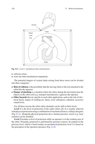 156 11 Robot environment
Switch
Robot
Robot
work
area
Gates
Fig. 11.1 Level 1: mechanical robot cell protection
• software errors,
• worn out robot mechanical components.
The potential dangers of system faults arising from these errors can be divided
into three categories:
• Risk of collision is the possibility that the moving robot or the tool attached to the
robot hits the operator.
• Danger of pinching is a situation where the robot, during the movement near the
objects in the robot cell (e.g. transport mechanisms), squeezes the operator.
• Other hazards that are specific to each robot application, such as the risk of elec-
trical shock, impact of welding arc, burns, toxic substances, radiation, excessive
sound levels.
For all these reasons the robot safety demands can be split in three levels.
Level 1 is the level of protection of the entire robot cell. It is usually achieved
with physical protection using a combination of mechanical fences, railings and gates
(Fig.11.1). Alongside physical protection also a human presence sensor (e.g. laser
curtains) can be installed.
Level 2 includes a level of protection while an operator is in the working area of
the robot. Normally, protection is performed by presence sensors. In contrast to the
previous level, which is based mainly on mechanical protection, level 2 is based on
the perception of the operators presence (Fig.11.2).
 