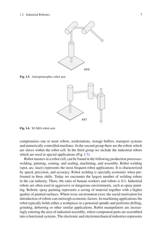 1.2 Industrial Robotics 7
RRR
Fig. 1.5 Antropomorphic robot arm
RRT
Fig. 1.6 SCARA robot arm
compromises one or more robots, workstations, storage buffers, transport systems
and numerically controlled machines. In the second group there are the robots which
are slaves within the robot cell. In the third group we include the industrial robots
which are used in special applications (Fig.1.7).
Robot masters in a robot cell, can be found in the following production processes:
welding, painting, coating, and sealing, machining, and assembly. Robot welding
(spot, arc, laser) represents the most frequent robot applications. It is characterized
by speed, precision, and accuracy. Robot welding is specially economic when per-
formed in three shifts. Today we encounter the largest number of welding robots
in the car industry. There, the ratio of human workers and robots is 6:1. Industrial
robots are often used in aggressive or dangerous environments, such as spray paint-
ing. Robotic spray painting represents a saving of material together with a higher
quality of painted surfaces. Where toxic environment exist, the social motivation for
introduction of robots can outweigh economic factors. In machining applications the
robot typically holds either a workpiece or a powered spindle and performs drilling,
grinding, deburring or other similar applications. Robot manipulators are increas-
ingly entering the area of industrial assembly, where component parts are assembled
into a functional systems. The electronic and electromechanical industries represents
 