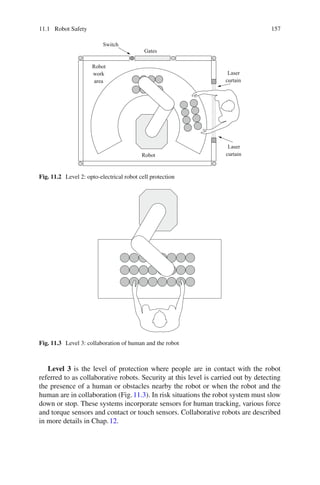 11.1 Robot Safety 157
Switch
Robot
Robot
work
area
Gates
Laser
Laser
curtain
curtain
Fig. 11.2 Level 2: opto-electrical robot cell protection
Fig. 11.3 Level 3: collaboration of human and the robot
Level 3 is the level of protection where people are in contact with the robot
referred to as collaborative robots. Security at this level is carried out by detecting
the presence of a human or obstacles nearby the robot or when the robot and the
human are in collaboration (Fig.11.3). In risk situations the robot system must slow
down or stop. These systems incorporate sensors for human tracking, various force
and torque sensors and contact or touch sensors. Collaborative robots are described
in more details in Chap.12.
 