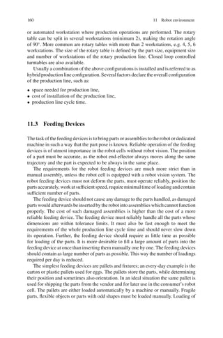160 11 Robot environment
or automated workstation where production operations are performed. The rotary
table can be split in several workstations (minimum 2), making the rotation angle
of 90◦
. More common are rotary tables with more than 2 workstations, e.g. 4, 5, 6
workstations. The size of the rotary table is defined by the part size, equipment size
and number of workstations of the rotary production line. Closed loop controlled
turntables are also available.
Usually a combination of the above configurations is installed and is referred to as
hybrid production line configuration. Several factors declare the overall configuration
of the production line, such as:
• space needed for production line,
• cost of installation of the production line,
• production line cycle time.
11.3 Feeding Devices
The task of the feeding devices is to bring parts or assemblies to the robot or dedicated
machine in such a way that the part pose is known. Reliable operation of the feeding
devices is of utmost importance in the robot cells without robot vision. The position
of a part must be accurate, as the robot end-effector always moves along the same
trajectory and the part is expected to be always in the same place.
The requirements for the robot feeding devices are much more strict than in
manual assembly, unless the robot cell is equipped with a robot vision system. The
robot feeding devices must not deform the parts, must operate reliably, position the
parts accurately, work at sufficient speed, require minimal time of loading and contain
sufficient number of parts.
The feeding device should not cause any damage to the parts handled, as damaged
parts would afterwards be inserted by the robot into assemblies which cannot function
properly. The cost of such damaged assemblies is higher than the cost of a more
reliable feeding device. The feeding device must reliably handle all the parts whose
dimensions are within tolerance limits. It must also be fast enough to meet the
requirements of the whole production line cycle time and should never slow down
its operation. Further, the feeding device should require as little time as possible
for loading of the parts. It is more desirable to fill a large amount of parts into the
feeding device at once than inserting them manually one by one. The feeding devices
should contain as large number of parts as possible. This way the number of loadings
required per day is reduced.
The simplest feeding devices are pallets and fixtures; an every-day example is the
carton or plastic pallets used for eggs. The pallets store the parts, while determining
their position and sometimes also orientation. In an ideal situation the same pallet is
used for shipping the parts from the vendor and for later use in the consumer’s robot
cell. The pallets are either loaded automatically by a machine or manually. Fragile
parts, flexible objects or parts with odd shapes must be loaded manually. Loading of
 