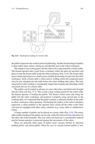 11.3 Feeding Devices 161
Fixture
table
Fig. 11.6 Simultaneous loading of a fixture table
the pallets represents the weakest point of palletizing. Another disadvantage of pallets
is their rather large surface, taking up considerable area in the robot workspace.
The simplest way to bring parts into the robot cell is represented by a fixture table.
The human operator takes a part from a container, where the parts are unsorted, and
places it onto the fixture table inside the robot workspace (Fig.11.6). The fixture table
must contain special grooves which assure reliable positioning of a part into the robot
workspace. Such a fixture table is often used in welding where the component parts
must be also clamped onto the table before the robot welding takes place. The time
required for robot welding is considerably longer than loading and unloading which
can justify the use of a fixture table.
The pallets can be loaded in advance in some other place and afterwards brought
into the robot cell (Fig.11.7). This avoids a long waiting period for the robot while
the human operator is loading the pallets. The human worker must only bring the
pallet into the robot workspace and position it properly using special pins in the
working table. It is important that the pallet contains a sufficient number of the parts
to allow continuous robot operation. Exchanging the pallets in the robot workspace
represents a safety problem as the operator must switch off the robot or the robot
cell must be equipped with other safety solutions (e.g. rotary table or collaborative
robot).
A larger number of pallets can be placed on a rotary table (Fig.11.8). The rotary
table enables loading of the pallets on one side, while the robot activities take place on
the other side of the turntable. This way robot cell inactivity is considerably reduced
and the human operator is protected against the movements of the robot.
There are generally three types of pallets used: vacuum formed or, injection
molded plastic and metal pallets. Since the cost of vacuum formed pallets is low,
 