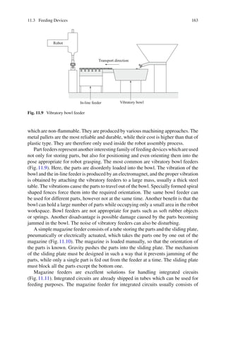 11.3 Feeding Devices 163
Robot
In-line feeder Vibratory bowl
Transport direction
Fig. 11.9 Vibratory bowl feeder
which are non-flammable. They are produced by various machining approaches. The
metal pallets are the most reliable and durable, while their cost is higher than that of
plastic type. They are therefore only used inside the robot assembly process.
Part feeders represent another interesting family of feeding devices which are used
not only for storing parts, but also for positioning and even orienting them into the
pose appropriate for robot grasping. The most common are vibratory bowl feeders
(Fig.11.9). Here, the parts are disorderly loaded into the bowl. The vibration of the
bowl and the in-line feeder is produced by an electromagnet, and the proper vibration
is obtained by attaching the vibratory feeders to a large mass, usually a thick steel
table. The vibrations cause the parts to travel out of the bowl. Specially formed spiral
shaped fences force them into the required orientation. The same bowl feeder can
be used for different parts, however not at the same time. Another benefit is that the
bowl can hold a large number of parts while occupying only a small area in the robot
workspace. Bowl feeders are not appropriate for parts such as soft rubber objects
or springs. Another disadvantage is possible damage caused by the parts becoming
jammed in the bowl. The noise of vibratory feeders can also be disturbing.
A simple magazine feeder consists of a tube storing the parts and the sliding plate,
pneumatically or electrically actuated, which takes the parts one by one out of the
magazine (Fig.11.10). The magazine is loaded manually, so that the orientation of
the parts is known. Gravity pushes the parts into the sliding plate. The mechanism
of the sliding plate must be designed in such a way that it prevents jamming of the
parts, while only a single part is fed out from the feeder at a time. The sliding plate
must block all the parts except the bottom one.
Magazine feeders are excellent solutions for handling integrated circuits
(Fig.11.11). Integrated circuits are already shipped in tubes which can be used for
feeding purposes. The magazine feeder for integrated circuits usually consists of
 
