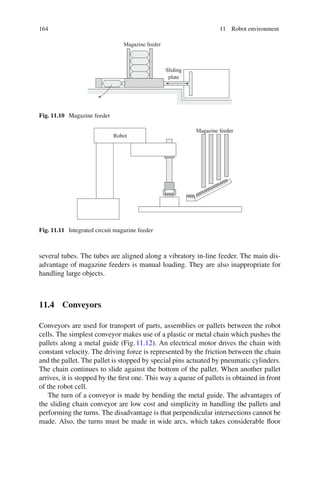 164 11 Robot environment
Sliding
plate
Magazine feeder
Fig. 11.10 Magazine feeder
Robot
Magazine feeder
Fig. 11.11 Integrated circuit magazine feeder
several tubes. The tubes are aligned along a vibratory in-line feeder. The main dis-
advantage of magazine feeders is manual loading. They are also inappropriate for
handling large objects.
11.4 Conveyors
Conveyors are used for transport of parts, assemblies or pallets between the robot
cells. The simplest conveyor makes use of a plastic or metal chain which pushes the
pallets along a metal guide (Fig.11.12). An electrical motor drives the chain with
constant velocity. The driving force is represented by the friction between the chain
and the pallet. The pallet is stopped by special pins actuated by pneumatic cylinders.
The chain continues to slide against the bottom of the pallet. When another pallet
arrives, it is stopped by the first one. This way a queue of pallets is obtained in front
of the robot cell.
The turn of a conveyor is made by bending the metal guide. The advantages of
the sliding chain conveyor are low cost and simplicity in handling the pallets and
performing the turns. The disadvantage is that perpendicular intersections cannot be
made. Also, the turns must be made in wide arcs, which takes considerable floor
 