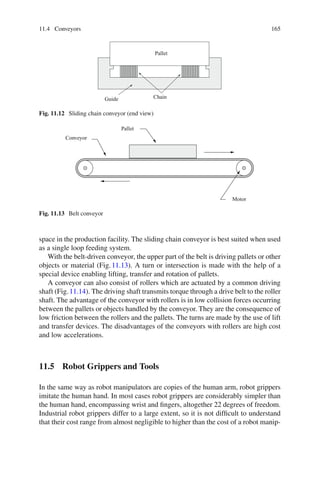 11.4 Conveyors 165
Pallet
Guide Chain
Fig. 11.12 Sliding chain conveyor (end view)
Pallet
Conveyor
Motor
Fig. 11.13 Belt conveyor
space in the production facility. The sliding chain conveyor is best suited when used
as a single loop feeding system.
With the belt-driven conveyor, the upper part of the belt is driving pallets or other
objects or material (Fig.11.13). A turn or intersection is made with the help of a
special device enabling lifting, transfer and rotation of pallets.
A conveyor can also consist of rollers which are actuated by a common driving
shaft (Fig.11.14). The driving shaft transmits torque through a drive belt to the roller
shaft. The advantage of the conveyor with rollers is in low collision forces occurring
between the pallets or objects handled by the conveyor. They are the consequence of
low friction between the rollers and the pallets. The turns are made by the use of lift
and transfer devices. The disadvantages of the conveyors with rollers are high cost
and low accelerations.
11.5 Robot Grippers and Tools
In the same way as robot manipulators are copies of the human arm, robot grippers
imitate the human hand. In most cases robot grippers are considerably simpler than
the human hand, encompassing wrist and fingers, altogether 22 degrees of freedom.
Industrial robot grippers differ to a large extent, so it is not difficult to understand
that their cost range from almost negligible to higher than the cost of a robot manip-
 