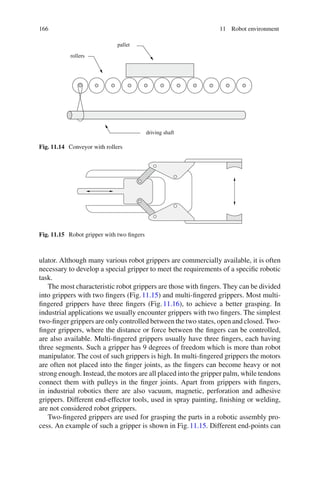 166 11 Robot environment
pallet
rollers
driving shaft
Fig. 11.14 Conveyor with rollers
Fig. 11.15 Robot gripper with two fingers
ulator. Although many various robot grippers are commercially available, it is often
necessary to develop a special gripper to meet the requirements of a specific robotic
task.
The most characteristic robot grippers are those with fingers. They can be divided
into grippers with two fingers (Fig.11.15) and multi-fingered grippers. Most multi-
fingered grippers have three fingers (Fig.11.16), to achieve a better grasping. In
industrial applications we usually encounter grippers with two fingers. The simplest
two-finger grippers are only controlled between the two states, open and closed. Two-
finger grippers, where the distance or force between the fingers can be controlled,
are also available. Multi-fingered grippers usually have three fingers, each having
three segments. Such a gripper has 9 degrees of freedom which is more than robot
manipulator. The cost of such grippers is high. In multi-fingered grippers the motors
are often not placed into the finger joints, as the fingers can become heavy or not
strong enough. Instead, the motors are all placed into the gripper palm, while tendons
connect them with pulleys in the finger joints. Apart from grippers with fingers,
in industrial robotics there are also vacuum, magnetic, perforation and adhesive
grippers. Different end-effector tools, used in spray painting, finishing or welding,
are not considered robot grippers.
Two-fingered grippers are used for grasping the parts in a robotic assembly pro-
cess. An example of such a gripper is shown in Fig.11.15. Different end-points can
 