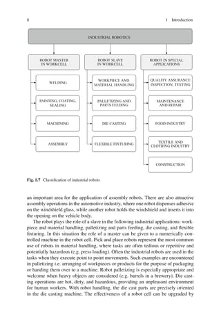 8 1 Introduction
INDUSTRIAL ROBOTICS
ROBOT MASTER
IN WORKCELL
ROBOT SLAVE
IN WORKCELL
ROBOT IN SPECIAL
APPLICATIONS
WELDING
PAINTING, COATING,
SEALING
MACHINING
ASSEMBLY
WORKPIECE AND
MATERIAL HANDLING
PALLETIZING AND
PARTS FEEDING
DIE CASTING
FLEXIBLE FIXTURING
QUALITY ASSURANCE
INSPECTION, TESTING
MAINTENANCE
AND REPAIR
FOOD INDUSTRY
TEXTILE AND
CLOTHING INDUSTRY
CONSTRUCTION
Fig. 1.7 Classification of industrial robots
an important area for the application of assembly robots. There are also attractive
assembly operations in the automotive industry, where one robot dispenses adhesive
on the windshield glass, while another robot holds the windshield and inserts it into
the opening on the vehicle body.
The robot plays the role of a slave in the following industrial applications: work-
piece and material handling, palletizing and parts feeding, die casting, and flexible
fixturing. In this situation the role of a master can be given to a numerically con-
trolled machine in the robot cell. Pick and place robots represent the most common
use of robots in material handling, where tasks are often tedious or repetitive and
potentially hazardous (e.g. press loading). Often the industrial robots are used in the
tasks when they execute point to point movements. Such examples are encountered
in palletizing i.e. arranging of workpieces or products for the purpose of packaging
or handing them over to a machine. Robot palletizing is especially appropriate and
welcome when heavy objects are considered (e.g. barrels in a brewery). Die cast-
ing operations are hot, dirty, and hazardous, providing an unpleasant environment
for human workers. With robot handling, the die cast parts are precisely oriented
in the die casting machine. The effectiveness of a robot cell can be upgraded by
 