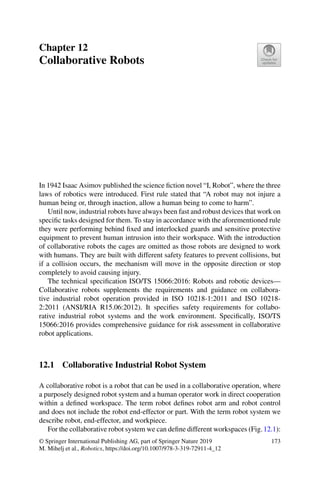 Chapter 12
Collaborative Robots
In 1942 Isaac Asimov published the science fiction novel “I, Robot”, where the three
laws of robotics were introduced. First rule stated that “A robot may not injure a
human being or, through inaction, allow a human being to come to harm”.
Until now, industrial robots have always been fast and robust devices that work on
specific tasks designed for them. To stay in accordance with the aforementioned rule
they were performing behind fixed and interlocked guards and sensitive protective
equipment to prevent human intrusion into their workspace. With the introduction
of collaborative robots the cages are omitted as those robots are designed to work
with humans. They are built with different safety features to prevent collisions, but
if a collision occurs, the mechanism will move in the opposite direction or stop
completely to avoid causing injury.
The technical specification ISO/TS 15066:2016: Robots and robotic devices—
Collaborative robots supplements the requirements and guidance on collabora-
tive industrial robot operation provided in ISO 10218-1:2011 and ISO 10218-
2:2011 (ANSI/RIA R15.06:2012). It specifies safety requirements for collabo-
rative industrial robot systems and the work environment. Specifically, ISO/TS
15066:2016 provides comprehensive guidance for risk assessment in collaborative
robot applications.
12.1 Collaborative Industrial Robot System
A collaborative robot is a robot that can be used in a collaborative operation, where
a purposely designed robot system and a human operator work in direct cooperation
within a defined workspace. The term robot defines robot arm and robot control
and does not include the robot end-effector or part. With the term robot system we
describe robot, end-effector, and workpiece.
For the collaborative robot system we can define different workspaces (Fig.12.1):
© Springer International Publishing AG, part of Springer Nature 2019
M. Mihelj et al., Robotics, https://doi.org/10.1007/978-3-319-72911-4_12
173
 